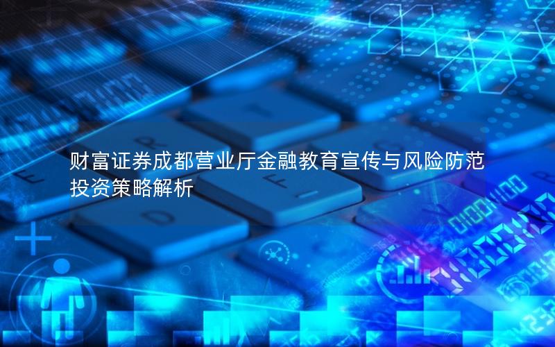 财富证券成都营业厅金融教育宣传与风险防范投资策略解析