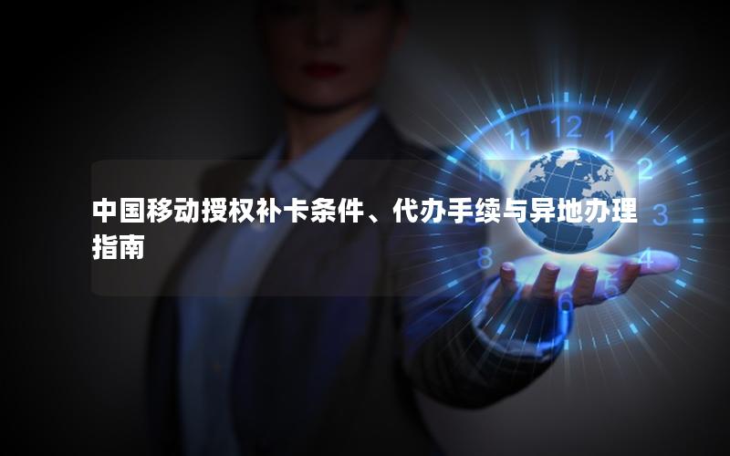 中国移动授权补卡条件、代办手续与异地办理指南