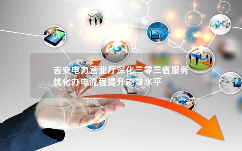 吉安电力营业厅深化三零三省服务 优化办电流程提升能效水平