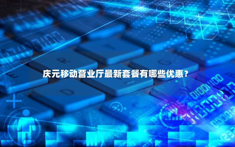 庆元移动营业厅最新套餐有哪些优惠？