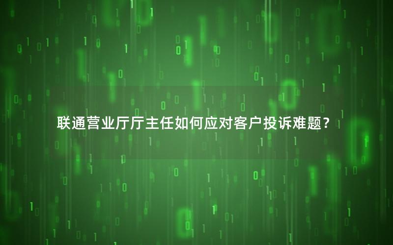 联通营业厅厅主任如何应对客户投诉难题？