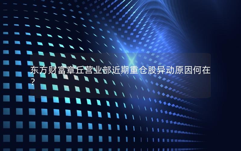 东方财富章丘营业部近期重仓股异动原因何在？