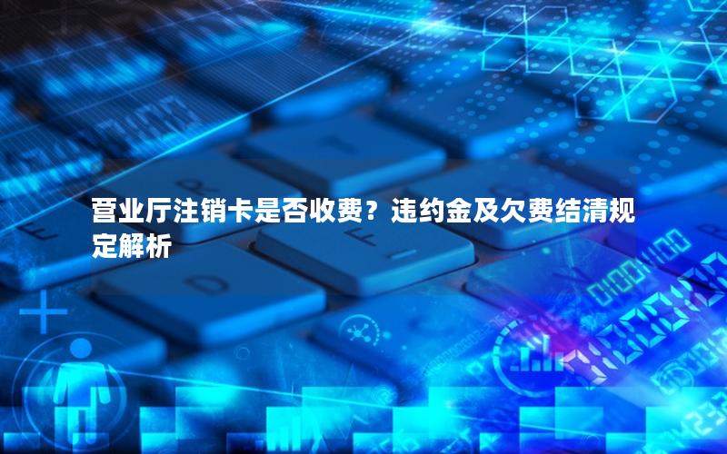 营业厅注销卡是否收费？违约金及欠费结清规定解析