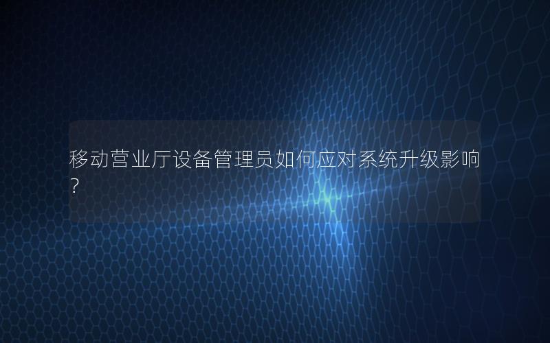 移动营业厅设备管理员如何应对系统升级影响？