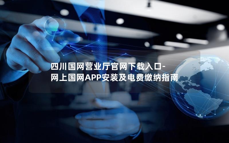 四川国网营业厅官网下载入口-网上国网APP安装及电费缴纳指南