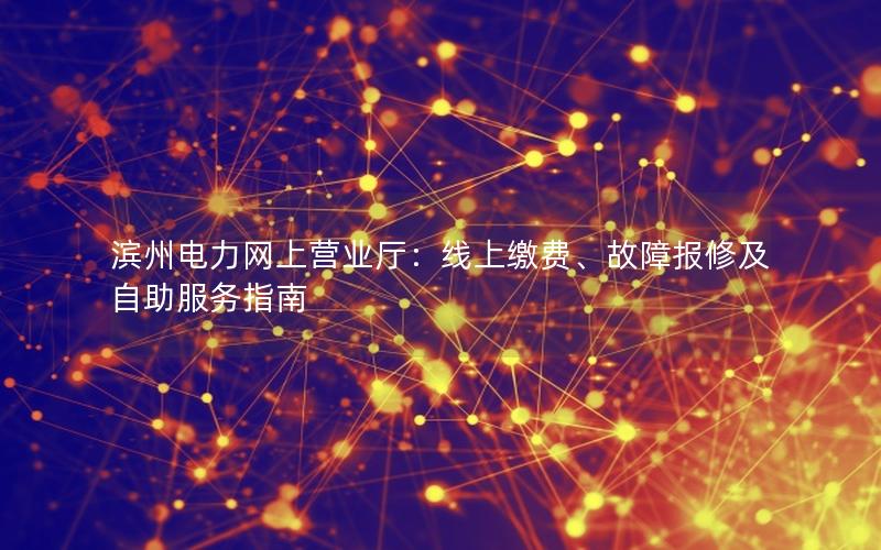 滨州电力网上营业厅：线上缴费、故障报修及自助服务指南