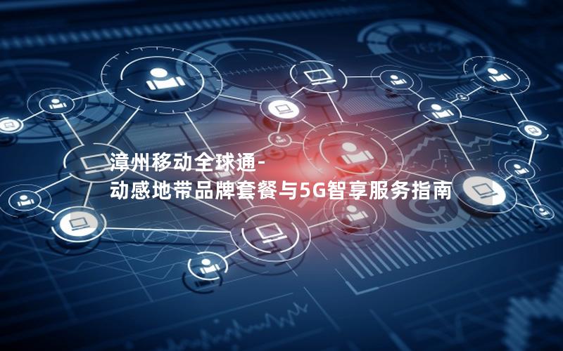 漳州移动全球通-动感地带品牌套餐与5G智享服务指南