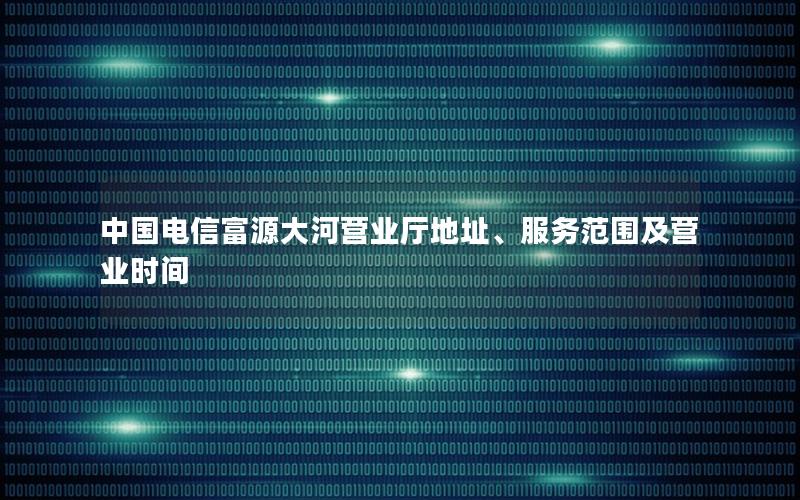 中国电信富源大河营业厅地址、服务范围及营业时间