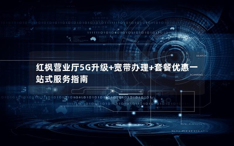 红枫营业厅5G升级+宽带办理+套餐优惠一站式服务指南