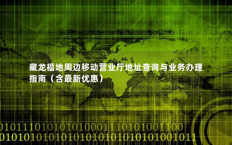 藏龙福地周边移动营业厅地址查询与业务办理指南（含最新优惠）