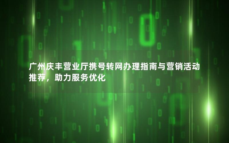 广州庆丰营业厅携号转网办理指南与营销活动推荐，助力服务优化