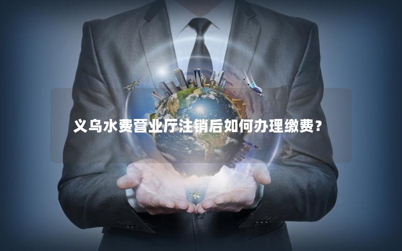 义乌水费营业厅注销后如何办理缴费？