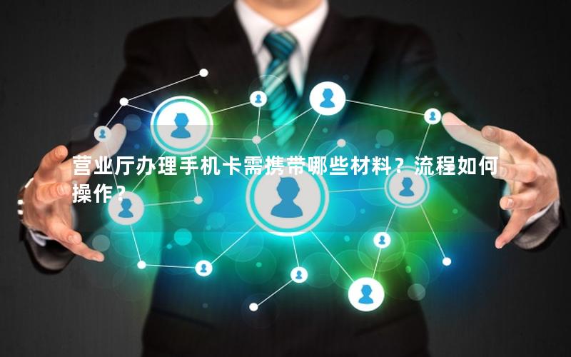 营业厅办理手机卡需携带哪些材料？流程如何操作？