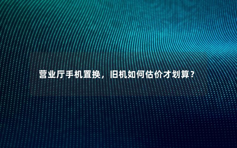 营业厅手机置换，旧机如何估价才划算？