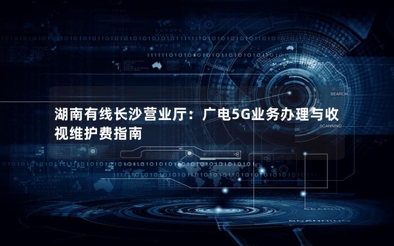 湖南有线长沙营业厅：广电5G业务办理与收视维护费指南