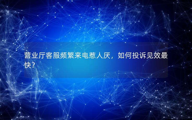 营业厅客服频繁来电惹人厌，如何投诉见效最快？