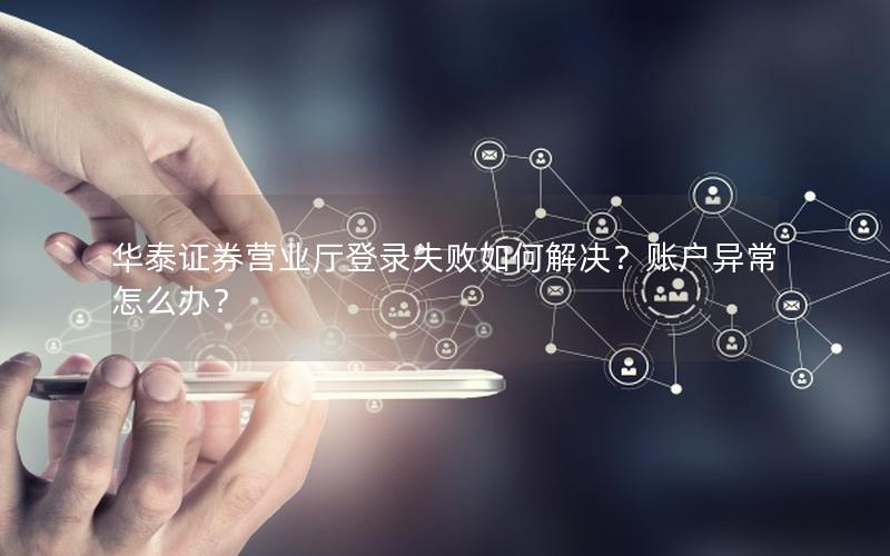 华泰证券营业厅登录失败如何解决？账户异常怎么办？