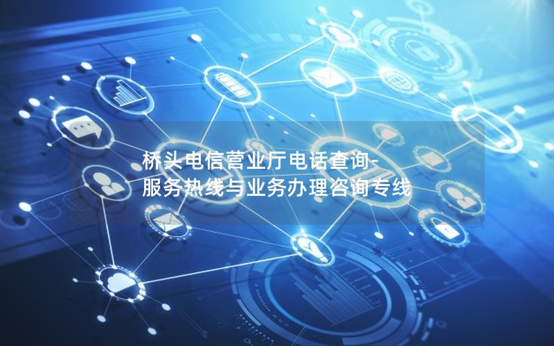 桥头电信营业厅电话查询-服务热线与业务办理咨询专线