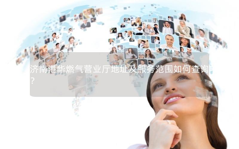 济南港华燃气营业厅地址及服务范围如何查询？