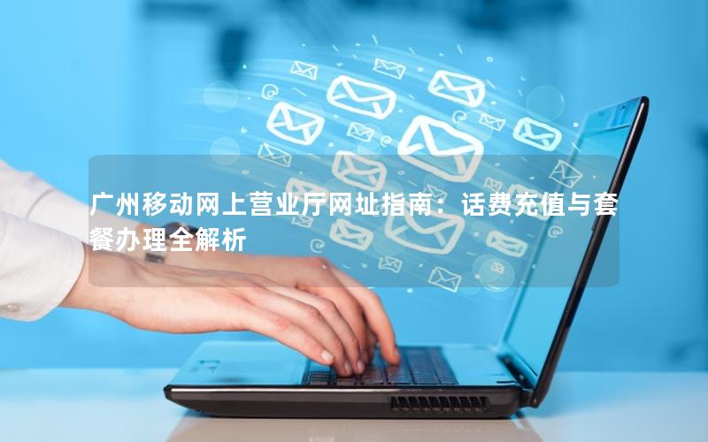 广州移动网上营业厅网址指南：话费充值与套餐办理全解析
