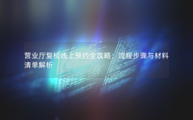 营业厅复检线上预约全攻略：流程步骤与材料清单解析