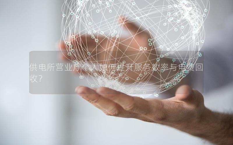 供电所营业厅个人如何提升服务效率与电费回收？
