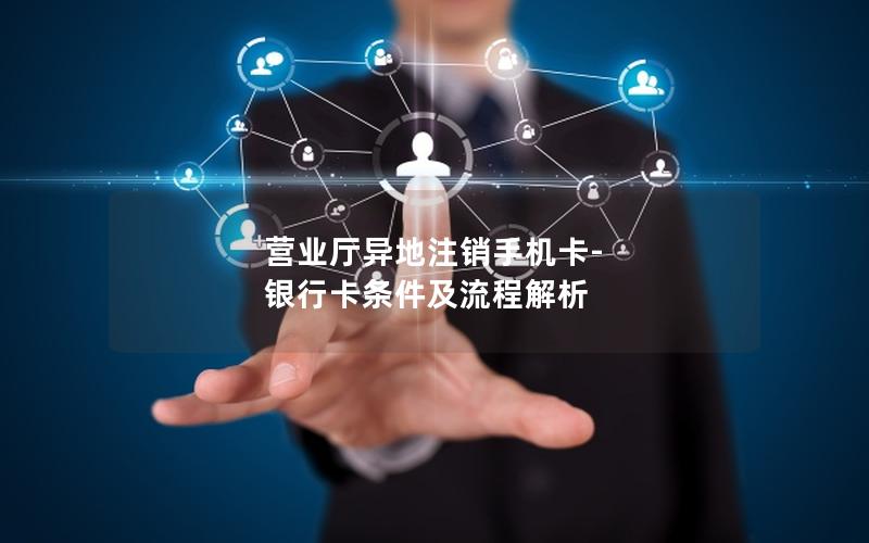 营业厅异地注销手机卡-银行卡条件及流程解析