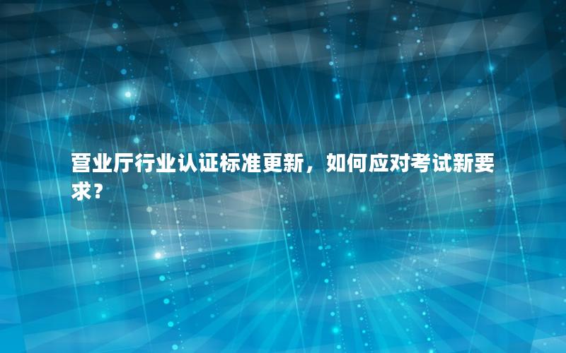 营业厅行业认证标准更新，如何应对考试新要求？