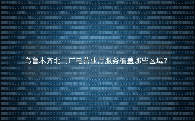 乌鲁木齐北门广电营业厅服务覆盖哪些区域？