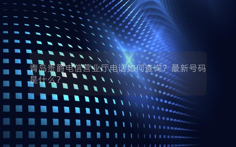 青岛贵爵电信营业厅电话如何查询？最新号码是什么？