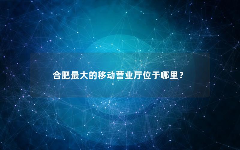 合肥最大的移动营业厅位于哪里？