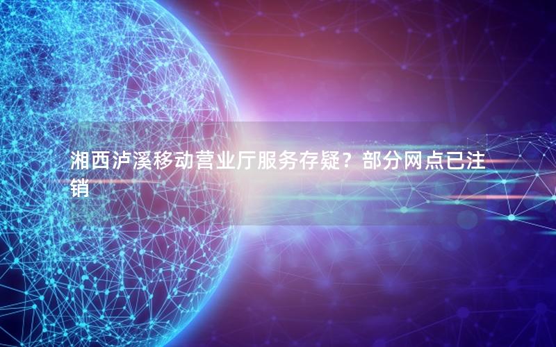 湘西泸溪移动营业厅服务存疑？部分网点已注销