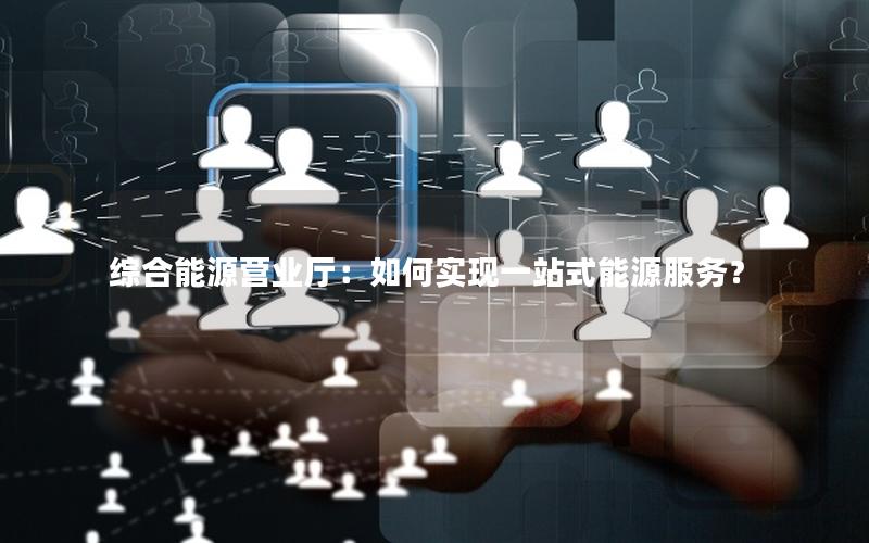 综合能源营业厅：如何实现一站式能源服务？
