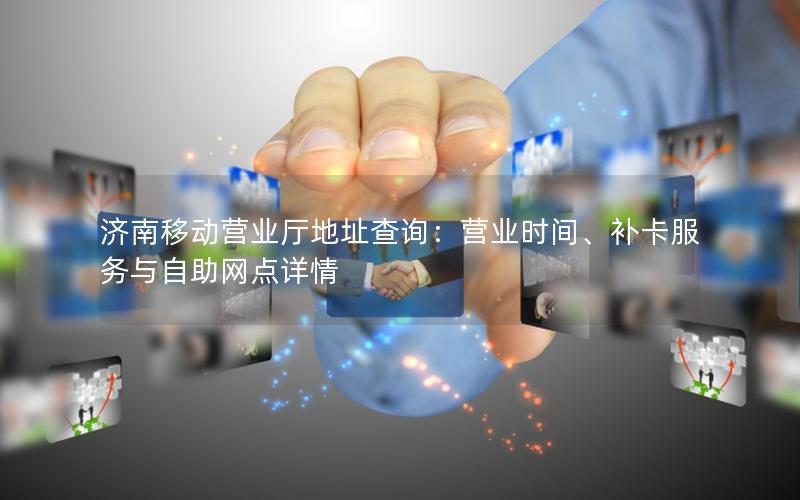 济南移动营业厅地址查询：营业时间、补卡服务与自助网点详情