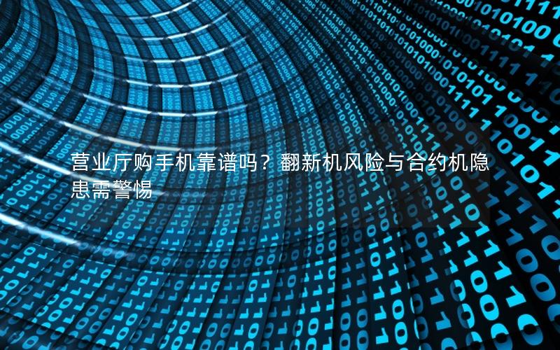 营业厅购手机靠谱吗？翻新机风险与合约机隐患需警惕
