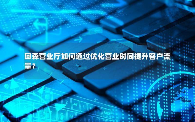 回森营业厅如何通过优化营业时间提升客户流量？