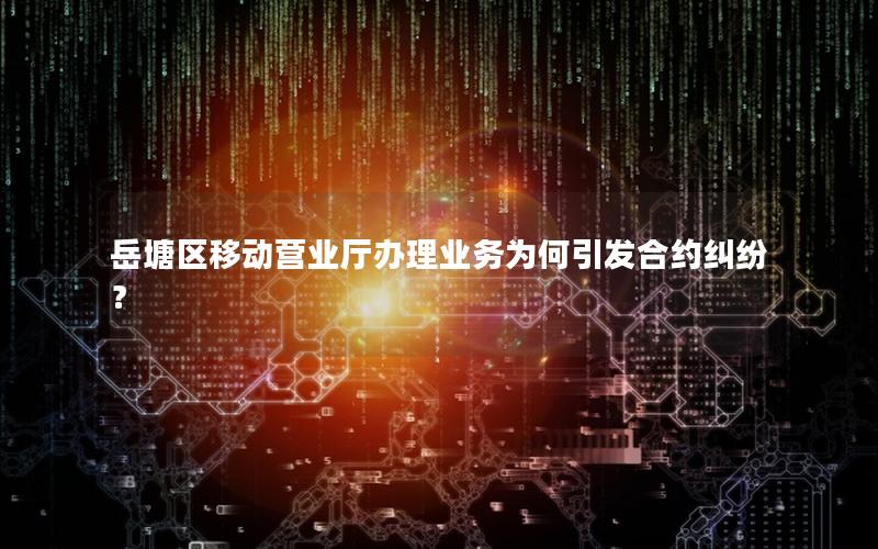 岳塘区移动营业厅办理业务为何引发合约纠纷？