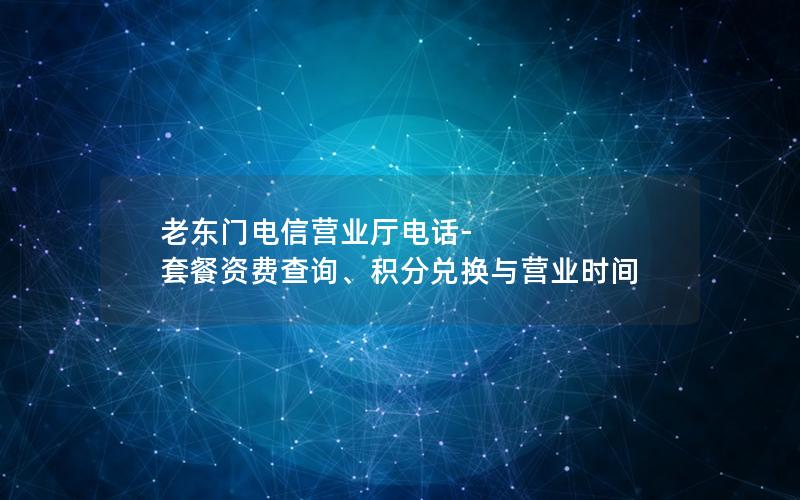 老东门电信营业厅电话-套餐资费查询、积分兑换与营业时间