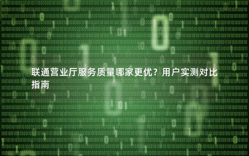 联通营业厅服务质量哪家更优？用户实测对比指南