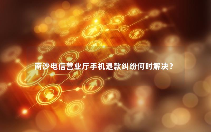南沙电信营业厅手机退款纠纷何时解决？