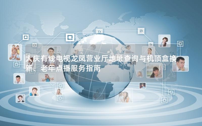 大庆有线电视龙凤营业厅地址查询与机顶盒换新、老年点播服务指南