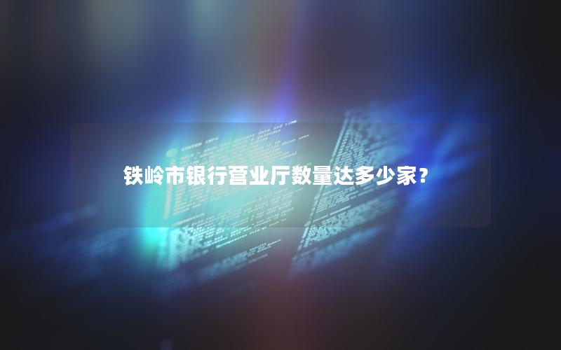 铁岭市银行营业厅数量达多少家？