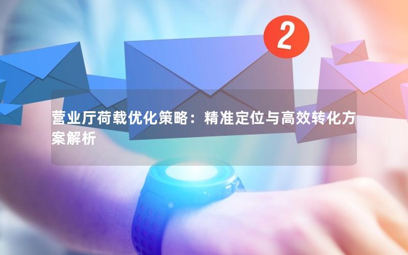营业厅荷载优化策略：精准定位与高效转化方案解析