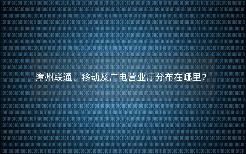 漳州联通、移动及广电营业厅分布在哪里？