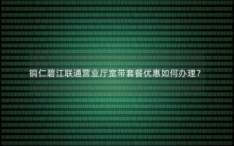 铜仁碧江联通营业厅宽带套餐优惠如何办理？