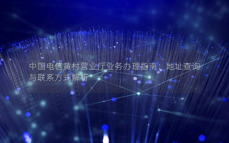 中国电信黄村营业厅业务办理指南：地址查询与联系方式解析