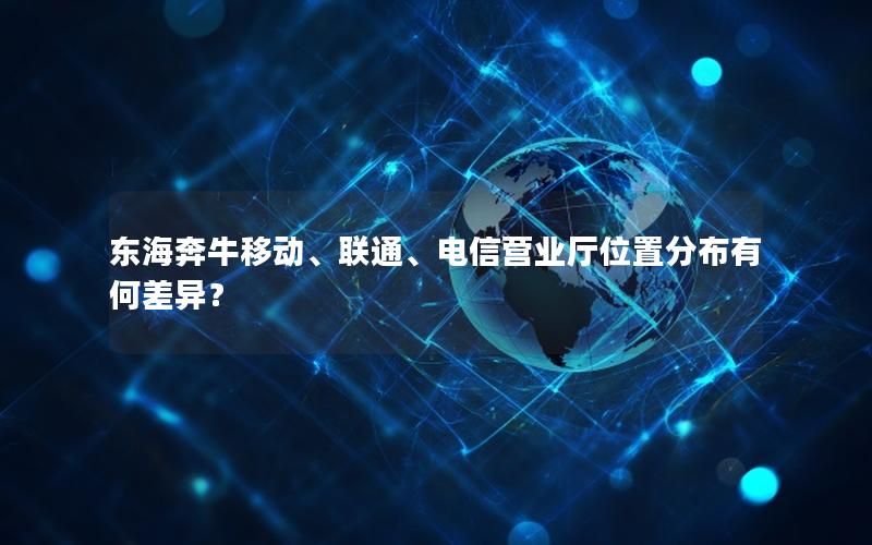 东海奔牛移动、联通、电信营业厅位置分布有何差异？