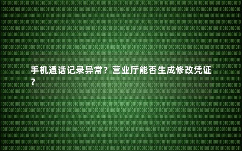 手机通话记录异常？营业厅能否生成修改凭证？