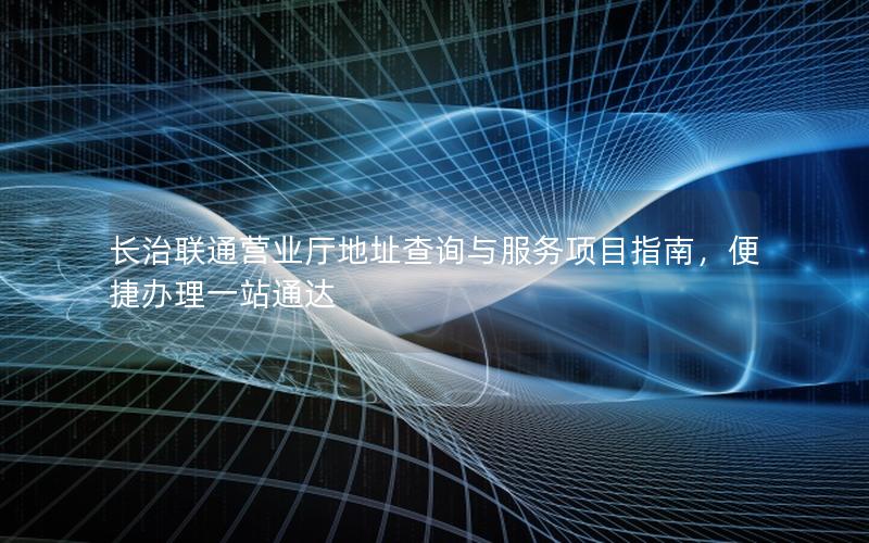 长治联通营业厅地址查询与服务项目指南，便捷办理一站通达