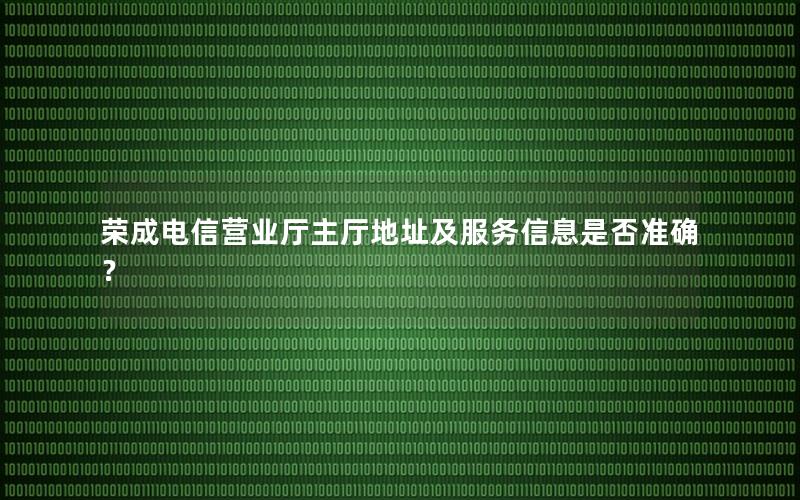 荣成电信营业厅主厅地址及服务信息是否准确？